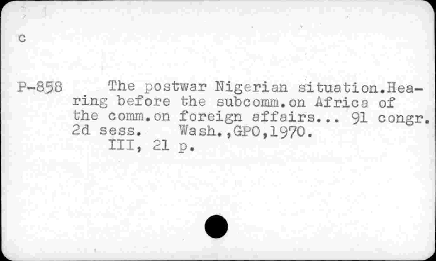 ﻿c
P-858 The postwar Nigerian situation.Hearing before the subcomm.on Africa of the comm.on foreign affairs... 91 congr. 2d sess. Wash.,GPO,1970.
Ill, 21 p.